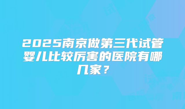 2025南京做第三代试管婴儿比较厉害的医院有哪几家?