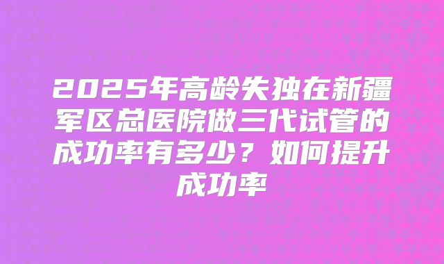 2025年高龄失独在新疆军区总医院做三代试管的成功率有多少？如何提升成功率