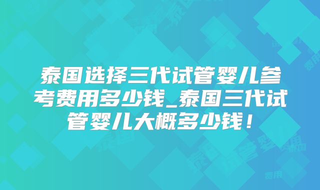 泰国选择三代试管婴儿参考费用多少钱_泰国三代试管婴儿大概多少钱!