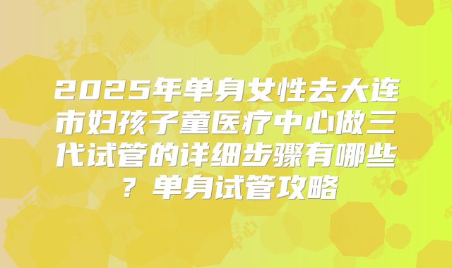 2025年单身女性去大连市妇孩子童医疗中心做三代试管的详细步骤有哪些?单身试管攻略