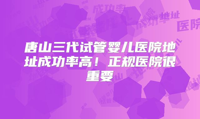唐山三代试管婴儿医院地址成功率高!正规医院很重要