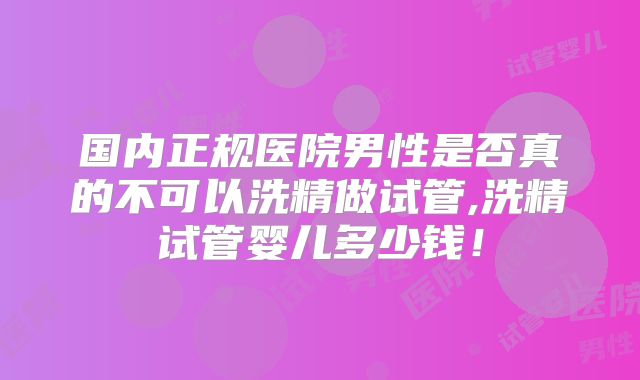 国内正规医院男性是否真的不可以洗精做试管,洗精试管婴儿多少钱!
