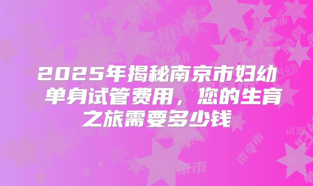 2025年揭秘南京市妇幼 单身试管费用，您的生育之旅需要多少钱