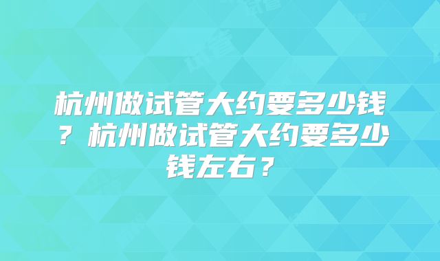 杭州做试管大约要多少钱?杭州做试管大约要多少钱左右?