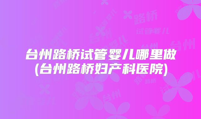 台州路桥试管婴儿哪里做(台州路桥妇产科医院)