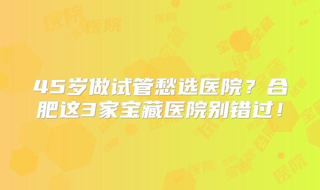 45岁做试管愁选医院？合肥这3家宝藏医院别错过！