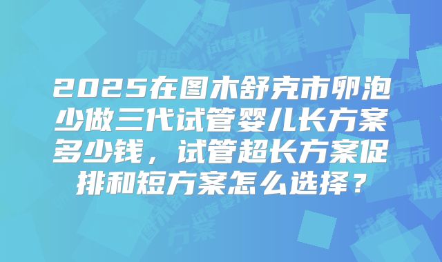 2025在图木舒克市卵泡少做三代试管婴儿长方案多少钱,试管超长方案促排和短方案怎么选择?