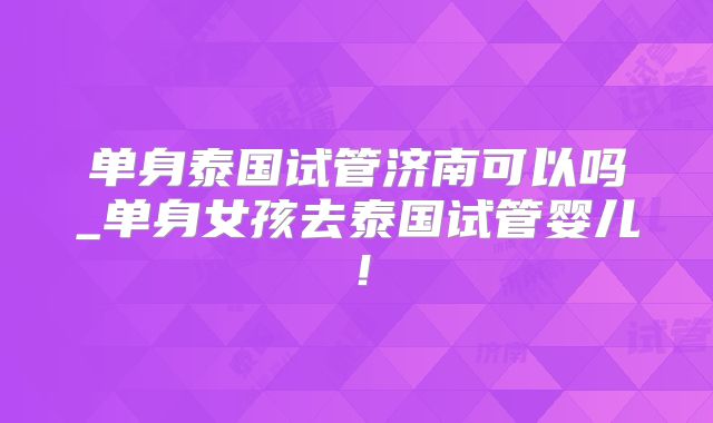 单身泰国试管济南可以吗_单身女孩去泰国试管婴儿!