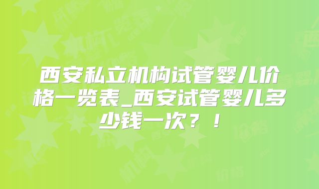 西安私立机构试管婴儿价格一览表_西安试管婴儿多少钱一次？！