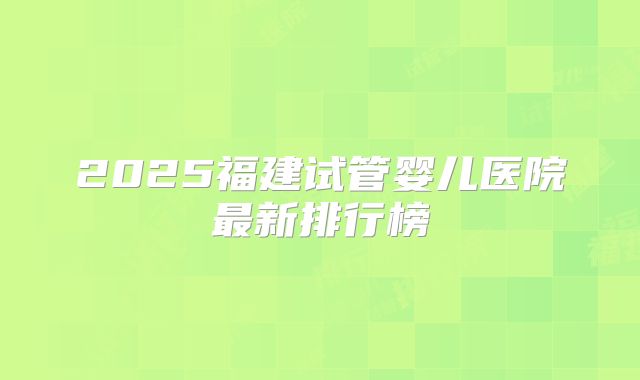 2025福建试管婴儿医院最新排行榜