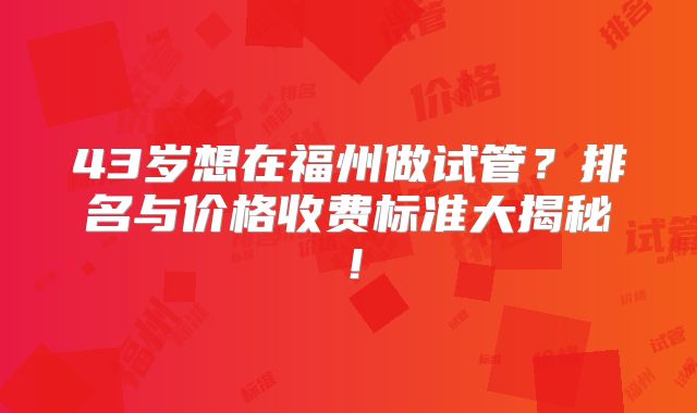 43岁想在福州做试管？排名与价格收费标准大揭秘！