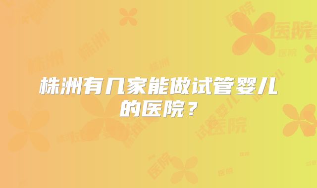 株洲有几家能做试管婴儿的医院?