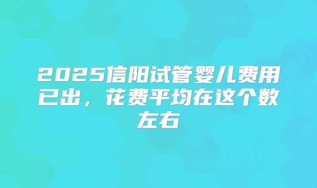 2025信阳试管婴儿费用已出，花费平均在这个数左右