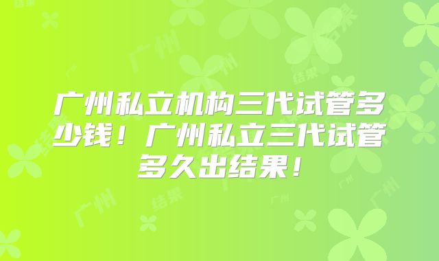 广州私立机构三代试管多少钱！广州私立三代试管多久出结果！