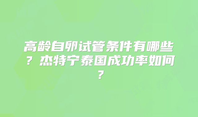高龄自卵试管条件有哪些？杰特宁泰国成功率如何？