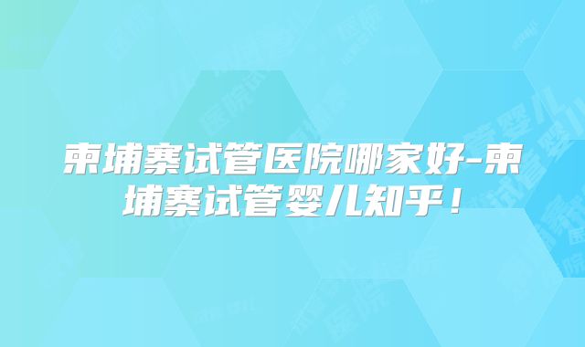 柬埔寨试管医院哪家好-柬埔寨试管婴儿知乎!