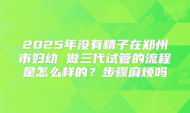 2025年没有精子在郑州市妇幼 做三代试管的流程是怎么样的?步骤麻烦吗
