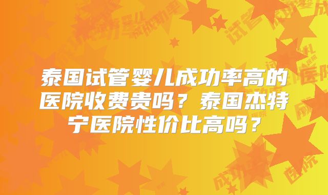 泰国试管婴儿成功率高的医院收费贵吗？泰国杰特宁医院性价比高吗？