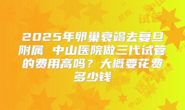 2025年卵巢衰竭去复旦附属 中山医院做三代试管的费用高吗？大概要花费多少钱