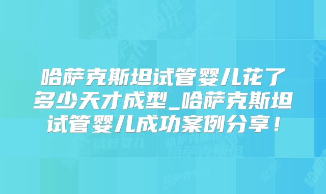 哈萨克斯坦试管婴儿花了多少天才成型_哈萨克斯坦试管婴儿成功案例分享！