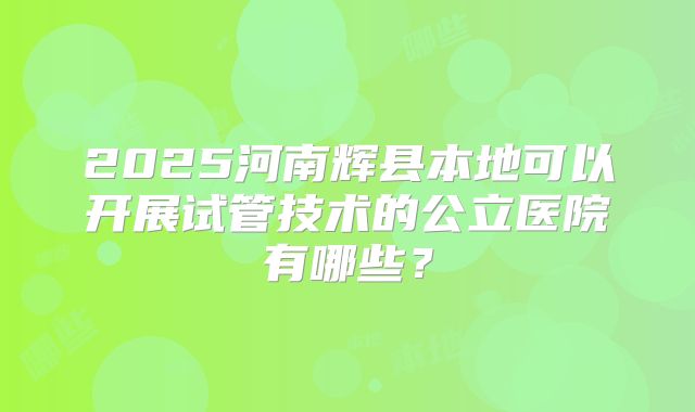 2025河南辉县本地可以开展试管技术的公立医院有哪些？