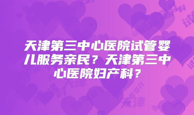 天津第三中心医院试管婴儿服务亲民?天津第三中心医院妇产科?
