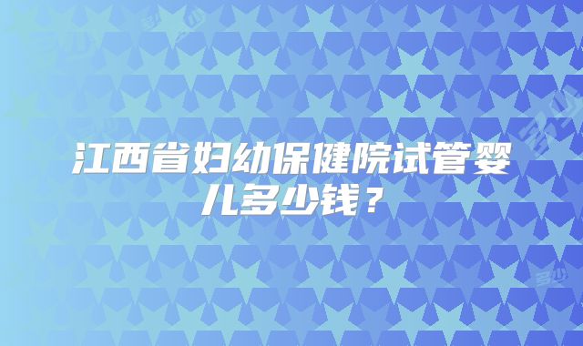 江西省妇幼保健院试管婴儿多少钱？
