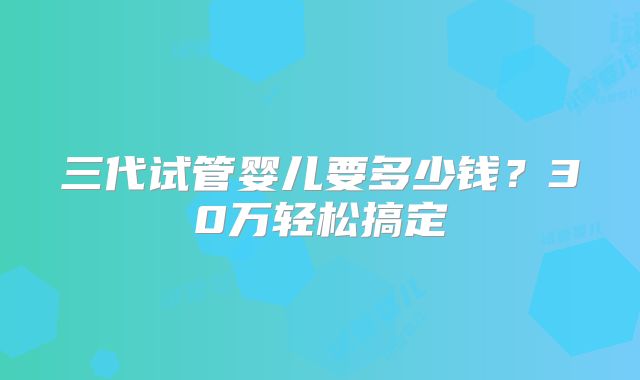 三代试管婴儿要多少钱？30万轻松搞定