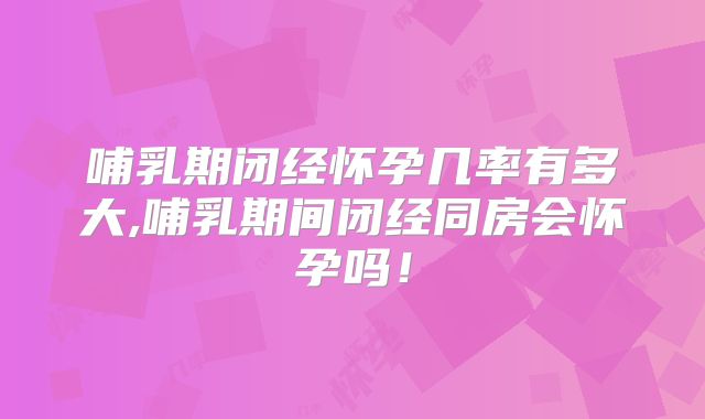 哺乳期闭经怀孕几率有多大,哺乳期间闭经同房会怀孕吗！