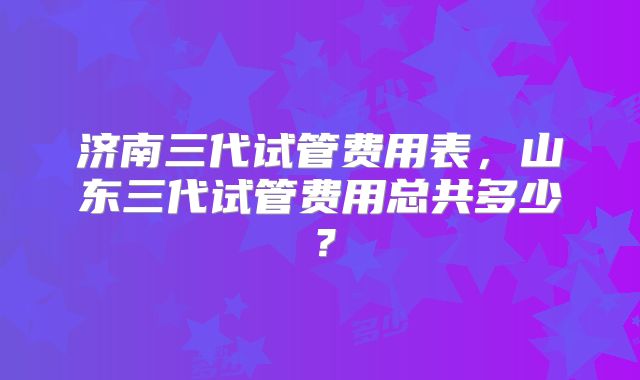 济南三代试管费用表，山东三代试管费用总共多少？