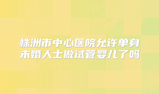 株洲市中心医院允许单身未婚人士做试管婴儿了吗