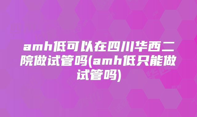 amh低可以在四川华西二院做试管吗(amh低只能做试管吗)