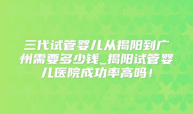 三代试管婴儿从揭阳到广州需要多少钱_揭阳试管婴儿医院成功率高吗！