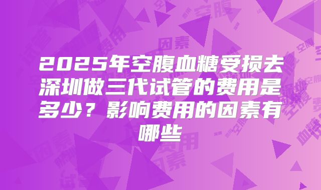 2025年空腹血糖受损去深圳做三代试管的费用是多少？影响费用的因素有哪些