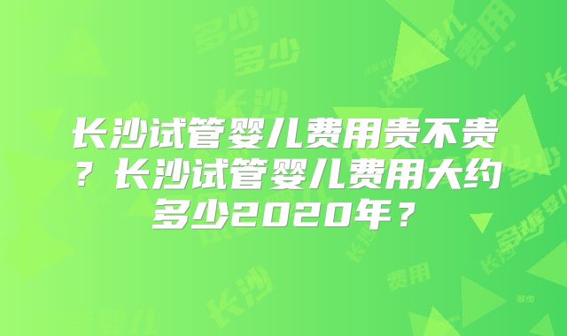 长沙试管婴儿费用贵不贵？长沙试管婴儿费用大约多少2020年？