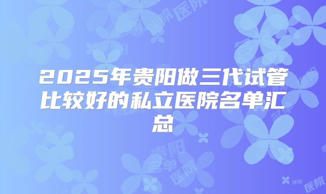 2025年贵阳做三代试管比较好的私立医院名单汇总
