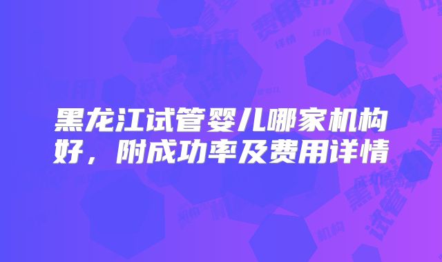 黑龙江试管婴儿哪家机构好，附成功率及费用详情
