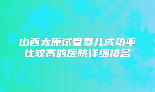 山西太原试管婴儿成功率比较高的医院详细排名