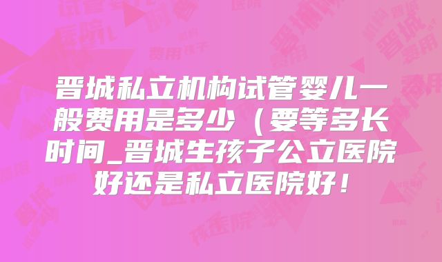 晋城私立机构试管婴儿一般费用是多少（要等多长时间_晋城生孩子公立医院好还是私立医院好！
