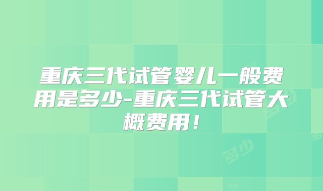 重庆三代试管婴儿一般费用是多少-重庆三代试管大概费用！