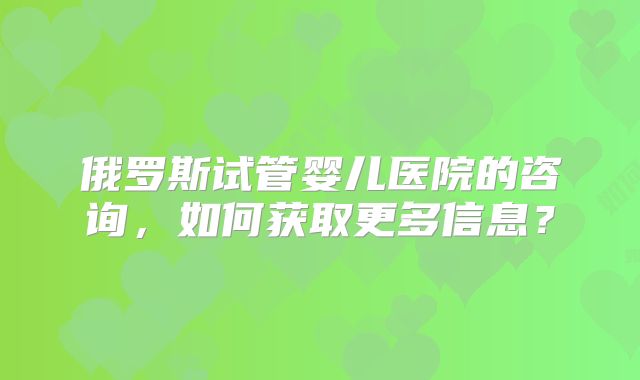 俄罗斯试管婴儿医院的咨询，如何获取更多信息？