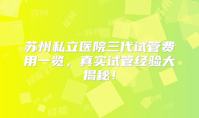 苏州私立医院三代试管费用一览，真实试管经验大揭秘！