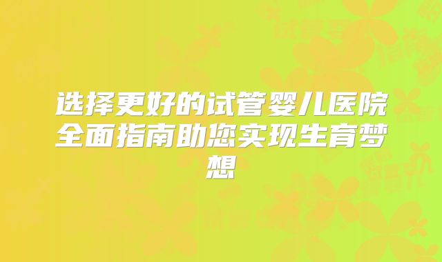 选择更好的试管婴儿医院全面指南助您实现生育梦想