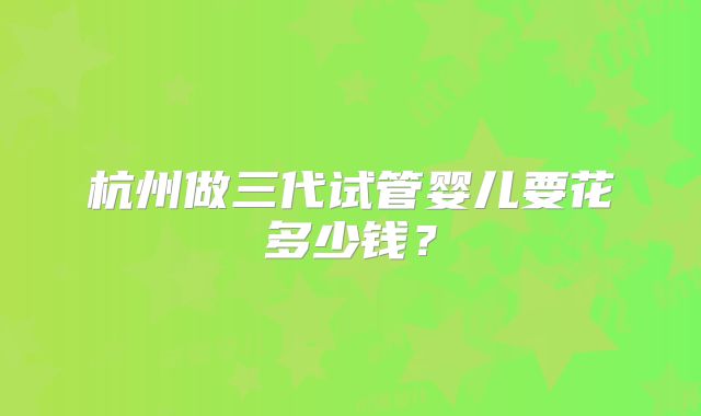 杭州做三代试管婴儿要花多少钱？