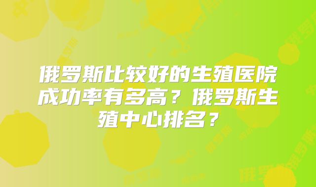 俄罗斯比较好的生殖医院成功率有多高？俄罗斯生殖中心排名？