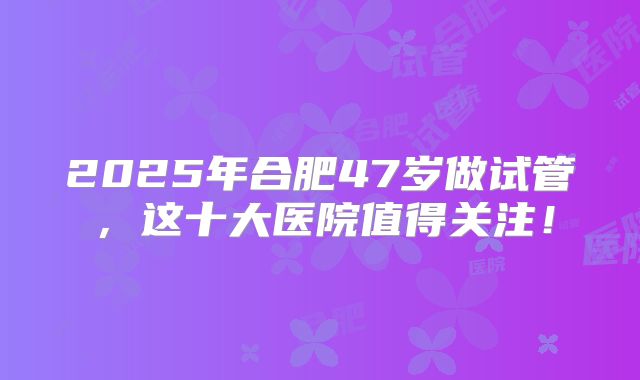 2025年合肥47岁做试管,这十大医院值得关注!