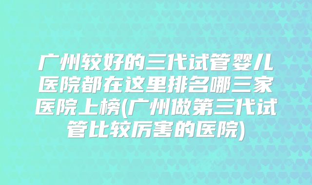 广州较好的三代试管婴儿医院都在这里排名哪三家医院上榜(广州做第三代试管比较厉害的医院)