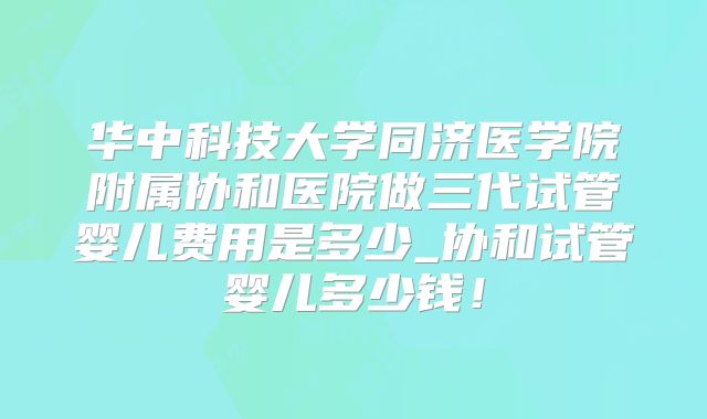 华中科技大学同济医学院附属协和医院做三代试管婴儿费用是多少_协和试管婴儿多少钱！