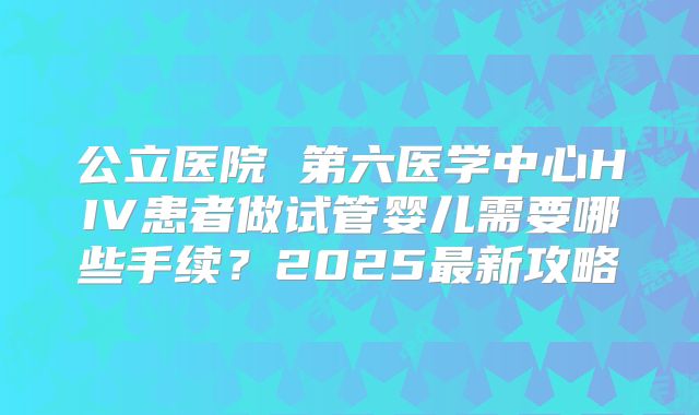 公立医院 第六医学中心HIV患者做试管婴儿需要哪些手续？2025最新攻略
