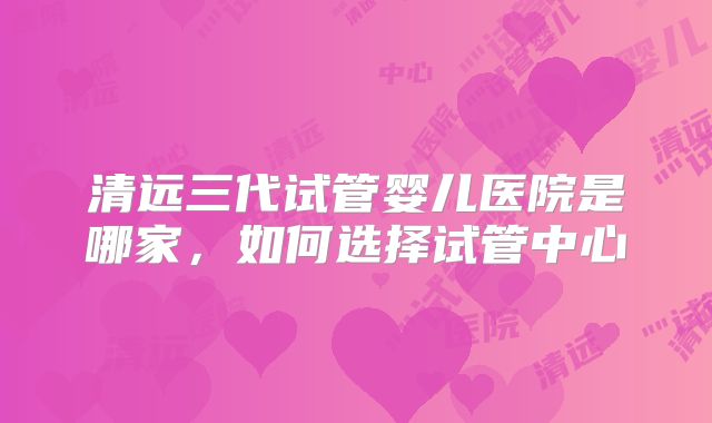 清远三代试管婴儿医院是哪家，如何选择试管中心